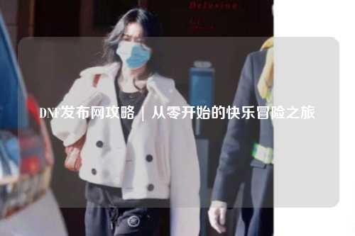 DNF發(fā)布網(wǎng)攻略 | 從零開始的快樂冒險(xiǎn)之旅