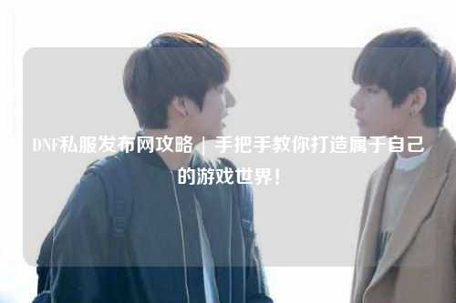 DNF私服發(fā)布網(wǎng)攻略 | 手把手教你打造屬于自己的游戲世界！