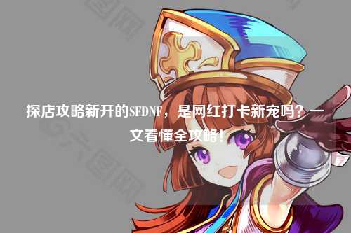 探店攻略新開的SFDNF，是網紅打卡新寵嗎？一文看懂全攻略！