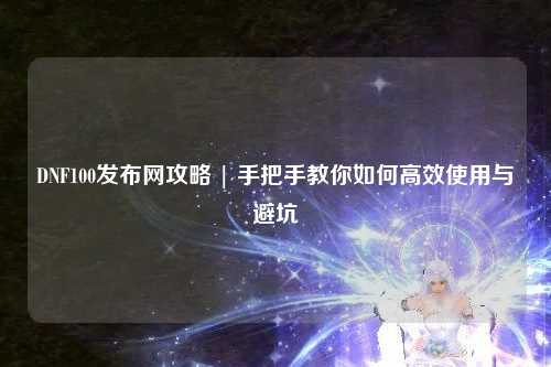 DNF100發布網攻略 | 手把手教你如何高效使用與避坑