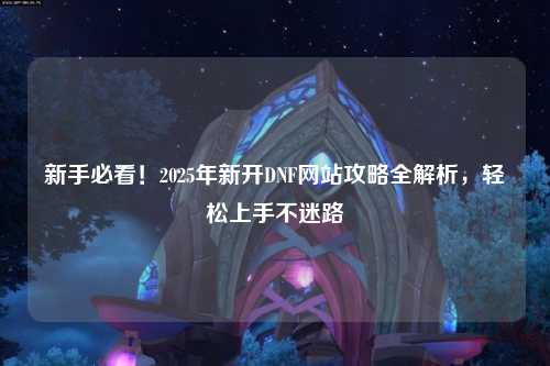 新手必看！2025年新開DNF網站攻略全解析，輕松上手不迷路