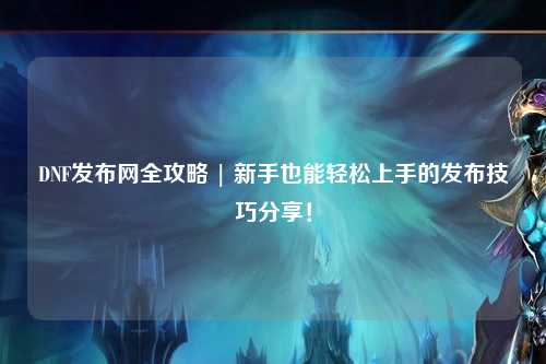 DNF發布網全攻略 | 新手也能輕松上手的發布技巧分享!