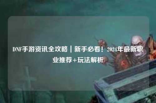 DNF手游資訊全攻略｜新手必看！2024年最新職業(yè)推薦+玩法解析