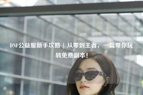 DNF公益服新手攻略 | 從零到王者，一篇帶你玩轉免費副本！