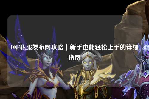 DNF私服發(fā)布網(wǎng)攻略｜新手也能輕松上手的詳細(xì)指南