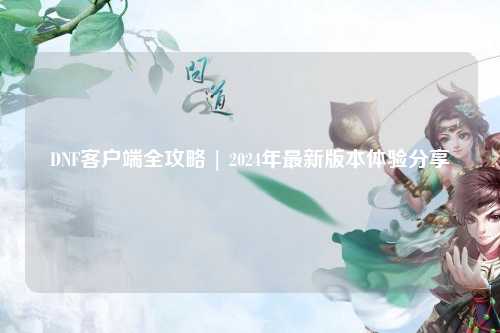 DNF客戶端全攻略 | 2024年最新版本體驗(yàn)分享