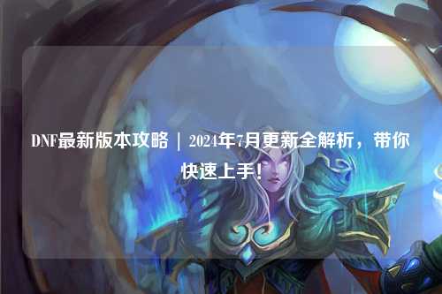 DNF最新版本攻略 | 2024年7月更新全解析，帶你快速上手！
