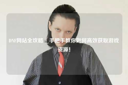 DNF網站全攻略 | 手把手教你如何高效獲取游戲資源！