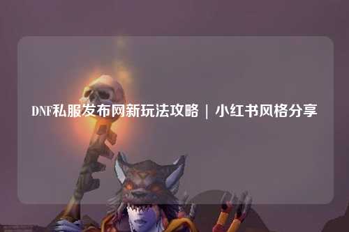 DNF私服發布網新玩法攻略 | 小紅書風格分享