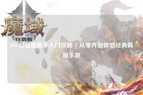 DNF公益服新手入門攻略 | 從零開始體驗經(jīng)典韓服樂趣
