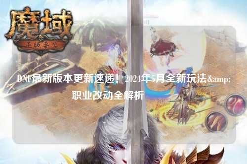 DNF最新版本更新速遞！2024年5月全新玩法&職業改動全解析??