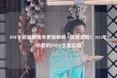 DNF手游最新版本更新解析+實(shí)用攻略！2024年必看的DNFSF全面指南
