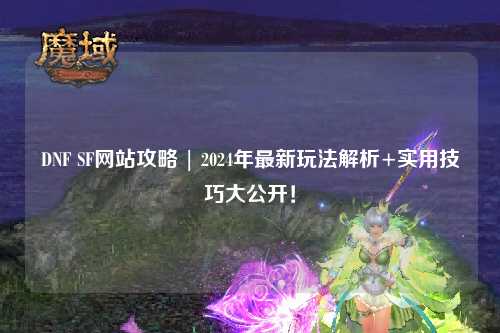 DNF SF網站攻略 | 2024年最新玩法解析+實用技巧大公開！