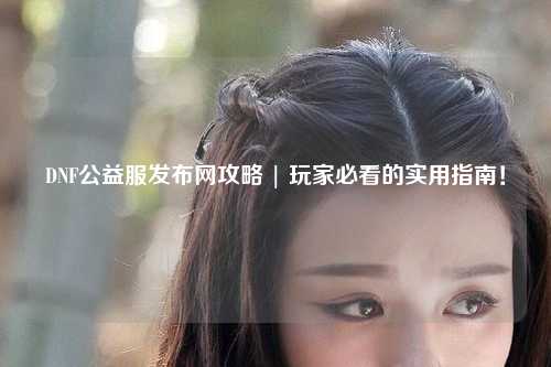 DNF公益服發(fā)布網(wǎng)攻略 | 玩家必看的實(shí)用指南！