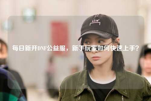 每日新開(kāi)DNF公益服，新手玩家如何快速上手？