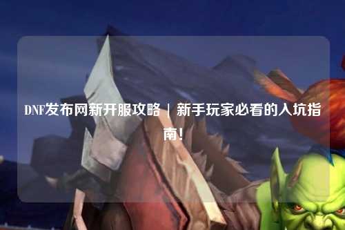 DNF發布網新開服攻略 | 新手玩家必看的入坑指南！