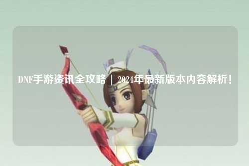 DNF手游資訊全攻略 | 2024年最新版本內容解析！