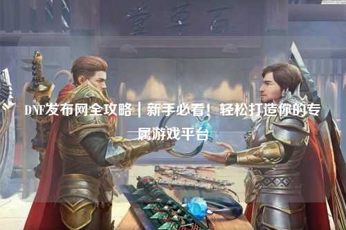 DNF發布網全攻略｜新手必看！輕松打造你的專屬游戲平臺
