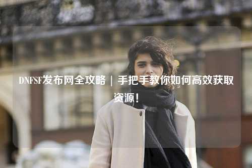 DNFSF發(fā)布網(wǎng)全攻略 | 手把手教你如何高效獲取資源！