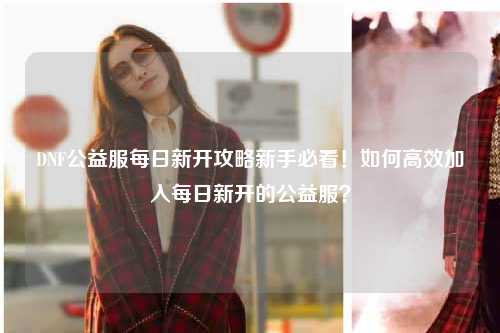 DNF公益服每日新開攻略新手必看！如何高效加入每日新開的公益服？