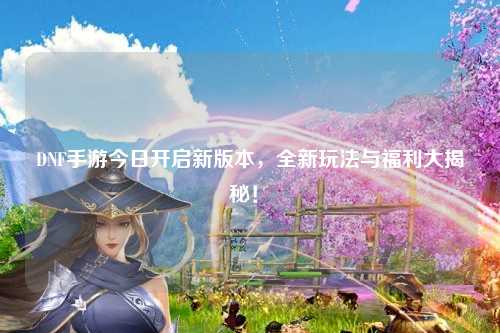 DNF手游今日開啟新版本，全新玩法與福利大揭秘！?
