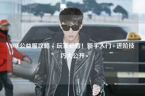 DNF公益服攻略 | 玩家必看！新手入門+進(jìn)階技巧大公開