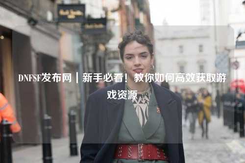 DNFSF發(fā)布網(wǎng)｜新手必看！教你如何高效獲取游戲資源