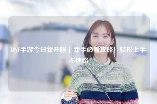 DNF手游今日新開服 | 新手必看攻略！輕松上手不迷路